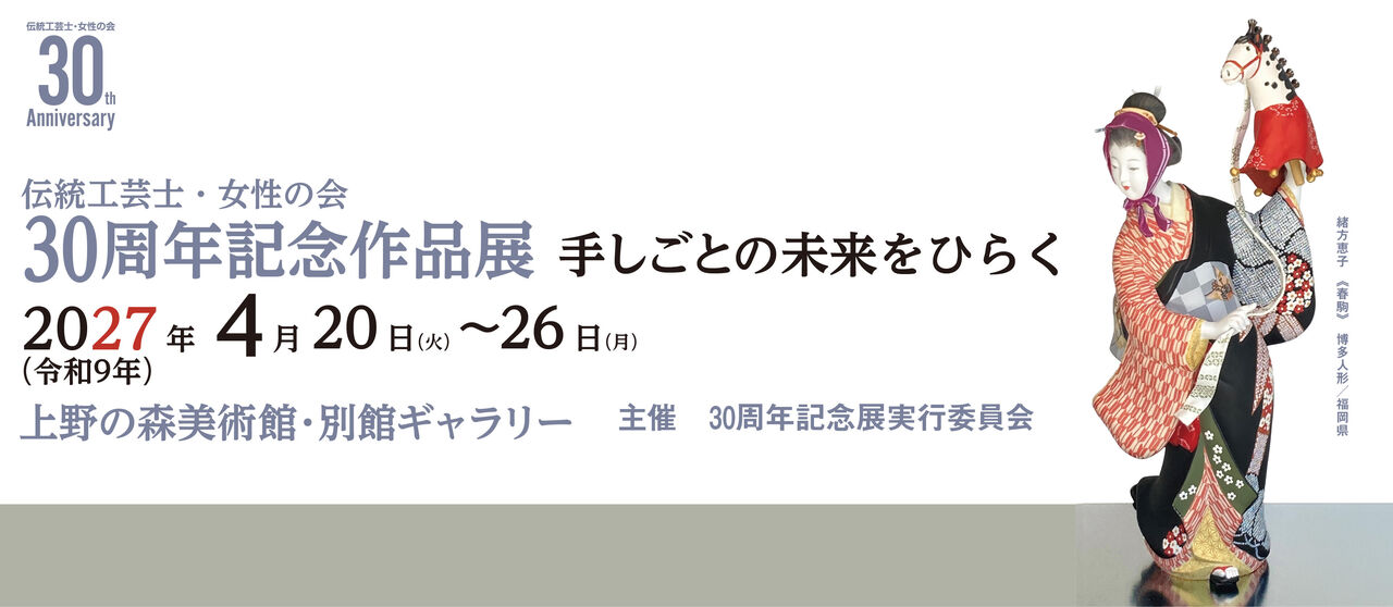 伝統工芸士・女性の会　30周年記念作品展 手しごとの未来をひらく　2027年（令和9年） 4月20日（火）～26日（月） 上野の森美術館・別館ギャラリー　主催 30周年記念展実行委員会